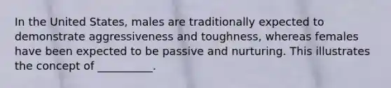 In the United States, males are traditionally expected to demonstrate aggressiveness and toughness, whereas females have been expected to be passive and nurturing. This illustrates the concept of __________.