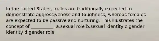 In the United States, males are traditionally expected to demonstrate aggressiveness and toughness, whereas females are expected to be passive and nurturing. This illustrates the concept of __________. a.sexual role b.sexual identity c.gender identity d.gender role