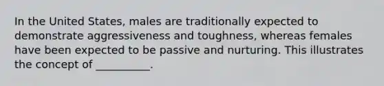 In the United States, males are traditionally expected to demonstrate aggressiveness and toughness, whereas females have been expected to be passive and nurturing. This illustrates the concept of __________.​