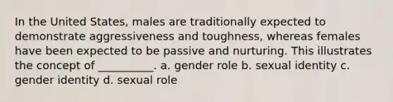 In the United States, males are traditionally expected to demonstrate aggressiveness and toughness, whereas females have been expected to be passive and nurturing. This illustrates the concept of __________. a. gender role b. sexual identity c. gender identity d. sexual role