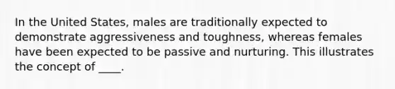 In the United States, males are traditionally expected to demonstrate aggressiveness and toughness, whereas females have been expected to be passive and nurturing. This illustrates the concept of ____.