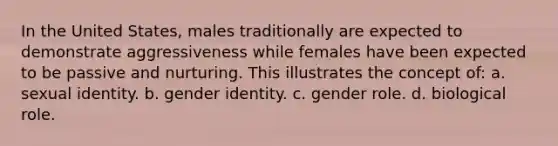 In the United States, males traditionally are expected to demonstrate aggressiveness while females have been expected to be passive and nurturing. This illustrates the concept of: a. sexual identity. b. gender identity. c. gender role. d. biological role.