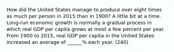 How did the United States manage to produce over eight times as much per person in 2015 than in 1900? A little bit at a time. Long-run economic growth is normally a gradual process in which real GDP per capita grows at most a few percent per year. From 1900 to 2015, real GDP per capita in the United States increased an average of ______% each year. (240)