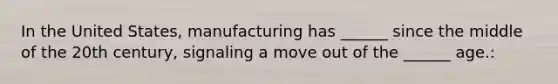 In the United States, manufacturing has ______ since the middle of the 20th century, signaling a move out of the ______ age.: