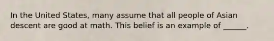 In the United States, many assume that all people of Asian descent are good at math. This belief is an example of ______.