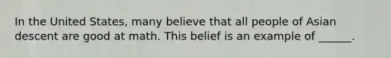 In the United States, many believe that all people of Asian descent are good at math. This belief is an example of ______.