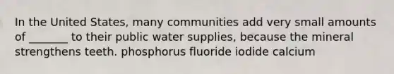 In the United States, many communities add very small amounts of _______ to their public water supplies, because the mineral strengthens teeth. phosphorus fluoride iodide calcium