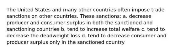 The United States and many other countries often impose trade sanctions on other countries. These sanctions: a. decrease producer and consumer surplus in both the sanctioned and sanctioning countries b. tend to increase total welfare c. tend to decrease the deadweight loss d. tend to decrease consumer and producer surplus only in the sanctioned country