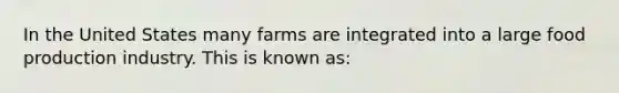 In the United States many farms are integrated into a large food production industry. This is known as: