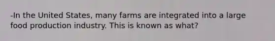 -In the United States, many farms are integrated into a large food production industry. This is known as what?