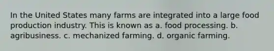 In the United States many farms are integrated into a large food production industry. This is known as a. food processing. b. agribusiness. c. mechanized farming. d. organic farming.