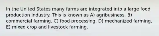 In the United States many farms are integrated into a large food production industry. This is known as A) agribusiness. B) commercial farming. C) food processing. D) mechanized farming. E) mixed crop and livestock farming.