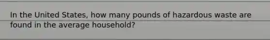 In the United States, how many pounds of hazardous waste are found in the average household?