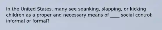 In the United States, many see spanking, slapping, or kicking children as a proper and necessary means of ____ social control: informal or formal?