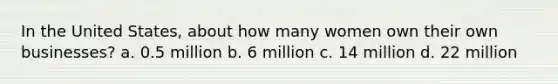 In the United States, about how many women own their own businesses? a. 0.5 million b. 6 million c. 14 million d. 22 million