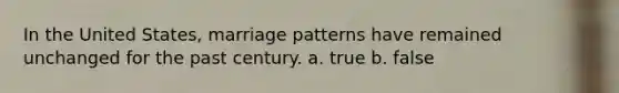 In the United States, marriage patterns have remained unchanged for the past century. a. true b. false