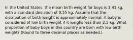 In the United States, the mean birth weight for boys is 3.41 kg, with a standard deviation of 0.55 kg. Assume that the distribution of birth weight is approximately normal. A baby is considered of low birth weight if it weighs less than 2.5 kg. What proportion of baby boys in this country are born with low birth weight? (Round to three decimal places as needed.)