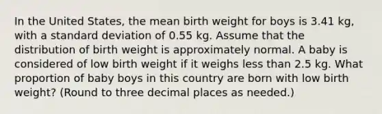 In the United States, the mean birth weight for boys is 3.41 kg, with a standard deviation of 0.55 kg. Assume that the distribution of birth weight is approximately normal. A baby is considered of low birth weight if it weighs less than 2.5 kg. What proportion of baby boys in this country are born with low birth weight? (Round to three decimal places as needed.)