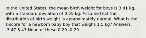 In the United States, the mean birth weight for boys is 3.41 kg, with a standard deviation of 0.55 kg. Assume that the distribution of birth weight is approximately normal. What is the z-score for a newborn baby boy that weighs 1.5 kg? Answers: -3.47 3.47 None of these 0.29 -0.29