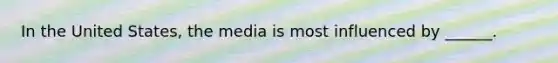 In the United States, the media is most influenced by ______.