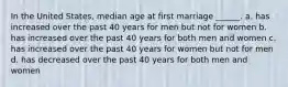 In the United States, median age at first marriage ______. a. has increased over the past 40 years for men but not for women b. has increased over the past 40 years for both men and women c. has increased over the past 40 years for women but not for men d. has decreased over the past 40 years for both men and women