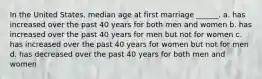 In the United States, median age at first marriage ______. a. has increased over the past 40 years for both men and women b. has increased over the past 40 years for men but not for women c. has increased over the past 40 years for women but not for men d. has decreased over the past 40 years for both men and women