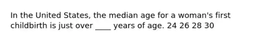 In the United States, the median age for a woman's first childbirth is just over ____ years of age. 24 26 28 30