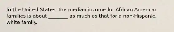 In the United States, the median income for African American families is about ________ as much as that for a non-Hispanic, white family.