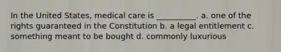 In the United States, medical care is __________. a. one of the rights guaranteed in the Constitution b. a legal entitlement c. something meant to be bought d. commonly luxurious