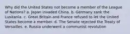 Why did the United States not become a member of the League of Nations? a. Japan invaded China. b. Germany sank the Lusitania. c. Great Britain and France refused to let the United States become a member. d. The Senate rejected the Treaty of Versailles. e. Russia underwent a communist revolution