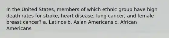 In the United States, members of which ethnic group have high death rates for stroke, heart disease, lung cancer, and female breast cancer? a. Latinos b. <a href='https://www.questionai.com/knowledge/kwuWh8Kr2I-asian-americans' class='anchor-knowledge'>asian americans</a> c. <a href='https://www.questionai.com/knowledge/kktT1tbvGH-african-americans' class='anchor-knowledge'>african americans</a>