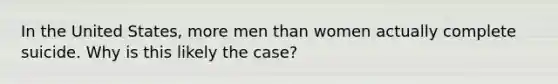 In the United States, more men than women actually complete suicide. Why is this likely the case?