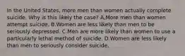 In the United States, more men than women actually complete suicide. Why is this likely the case? A,More men than women attempt suicide. B.Women are less likely than men to be seriously depressed. C.Men are more likely than women to use a particularly lethal method of suicide. D.Women are less likely than men to seriously consider suicide.