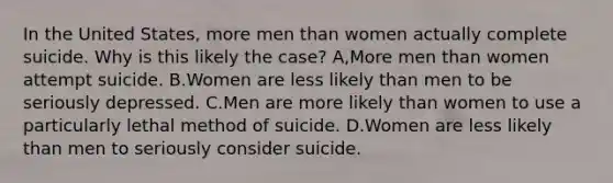 In the United States, more men than women actually complete suicide. Why is this likely the case? A,More men than women attempt suicide. B.Women are less likely than men to be seriously depressed. C.Men are more likely than women to use a particularly lethal method of suicide. D.Women are less likely than men to seriously consider suicide.