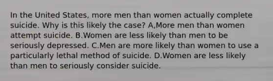 In the United States, more men than women actually complete suicide. Why is this likely the case? A,More men than women attempt suicide. B.Women are less likely than men to be seriously depressed. C.Men are more likely than women to use a particularly lethal method of suicide. D.Women are less likely than men to seriously consider suicide.