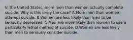 In the United States, more men than women actually complete suicide. Why is this likely the case? A,More men than women attempt suicide. B.Women are less likely than men to be seriously depressed. C.Men are more likely than women to use a particularly lethal method of suicide. D.Women are less likely than men to seriously consider suicide.