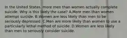 In the United States, more men than women actually complete suicide. Why is this likely the case? A,More men than women attempt suicide. B.Women are less likely than men to be seriously depressed. C.Men are more likely than women to use a particularly lethal method of suicide. D.Women are less likely than men to seriously consider suicide.