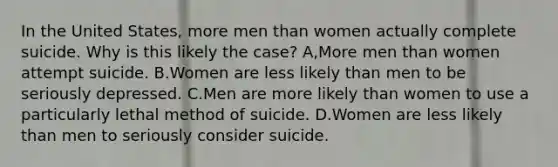 In the United States, more men than women actually complete suicide. Why is this likely the case? A,More men than women attempt suicide. B.Women are less likely than men to be seriously depressed. C.Men are more likely than women to use a particularly lethal method of suicide. D.Women are less likely than men to seriously consider suicide.