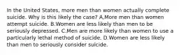 In the United States, more men than women actually complete suicide. Why is this likely the case? A,More men than women attempt suicide. B.Women are less likely than men to be seriously depressed. C.Men are more likely than women to use a particularly lethal method of suicide. D.Women are less likely than men to seriously consider suicide.