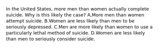 In the United States, more men than women actually complete suicide. Why is this likely the case? A,More men than women attempt suicide. B.Women are less likely than men to be seriously depressed. C.Men are more likely than women to use a particularly lethal method of suicide. D.Women are less likely than men to seriously consider suicide.