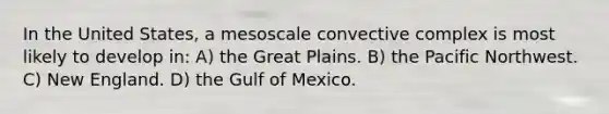 In the United States, a mesoscale convective complex is most likely to develop in: A) the Great Plains. B) the Pacific Northwest. C) New England. D) the Gulf of Mexico.