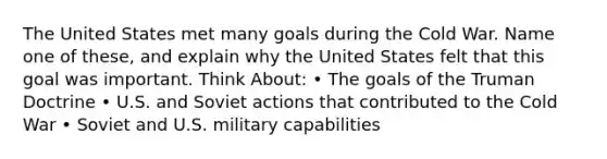 The United States met many goals during the Cold War. Name one of these, and explain why the United States felt that this goal was important. Think About: • The goals of the Truman Doctrine • U.S. and Soviet actions that contributed to the Cold War • Soviet and U.S. military capabilities