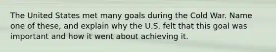 The United States met many goals during the Cold War. Name one of these, and explain why the U.S. felt that this goal was important and how it went about achieving it.