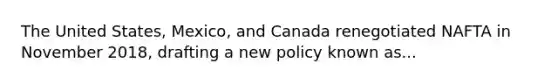 The United States, Mexico, and Canada renegotiated NAFTA in November 2018, drafting a new policy known as...