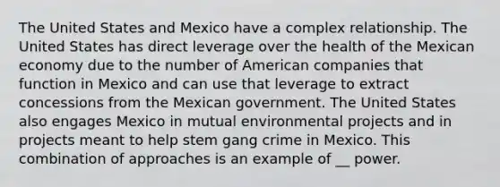 The United States and Mexico have a complex relationship. The United States has direct leverage over the health of the Mexican economy due to the number of American companies that function in Mexico and can use that leverage to extract concessions from the Mexican government. The United States also engages Mexico in mutual environmental projects and in projects meant to help stem gang crime in Mexico. This combination of approaches is an example of __ power.