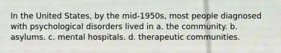 In the United States, by the mid-1950s, most people diagnosed with psychological disorders lived in a. the community. b. asylums. c. mental hospitals. d. therapeutic communities.