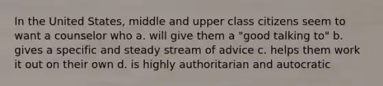 In the United States, middle and upper class citizens seem to want a counselor who a. will give them a "good talking to" b. gives a specific and steady stream of advice c. helps them work it out on their own d. is highly authoritarian and autocratic