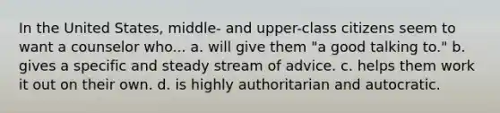 In the United States, middle- and upper-class citizens seem to want a counselor who... a. will give them "a good talking to." b. gives a specific and steady stream of advice. c. helps them work it out on their own. d. is highly authoritarian and autocratic.