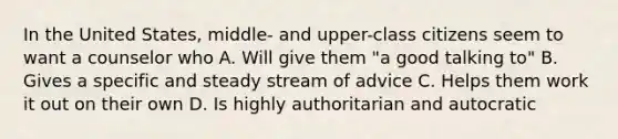 In the United States, middle- and upper-class citizens seem to want a counselor who A. Will give them "a good talking to" B. Gives a specific and steady stream of advice C. Helps them work it out on their own D. Is highly authoritarian and autocratic