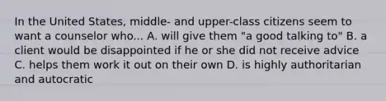 In the United States, middle- and upper-class citizens seem to want a counselor who... A. will give them "a good talking to" B. a client would be disappointed if he or she did not receive advice C. helps them work it out on their own D. is highly authoritarian and autocratic